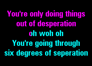 You're only doing things
out of desperation
oh woh oh
You're going through
six degrees of separation