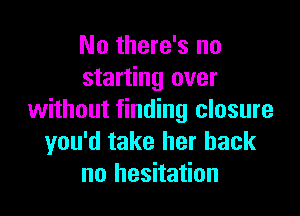 No there's no
starting over

without finding closure
you'd take her back
no hesitation