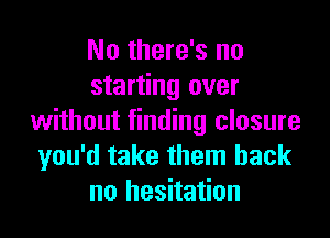 No there's no
starting over

without finding closure
you'd take them back
no hesitation