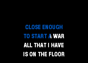 CLOSE ENOUGH

TO START A WAR
ALL THAT I HAVE
IS ON THE FLOOR