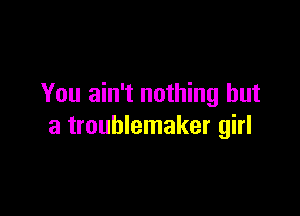 You ain't nothing but

a troublemaker girl