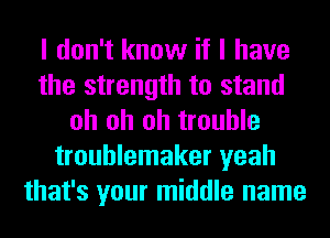 I don't know if I have
the strength to stand
oh oh oh trouble
troublemaker yeah
that's your middle name