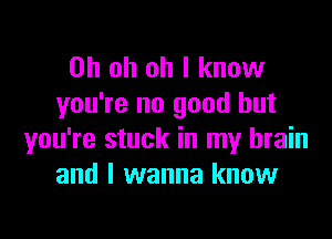 Oh oh oh I know
you're no good but

you're stuck in my brain
and I wanna know