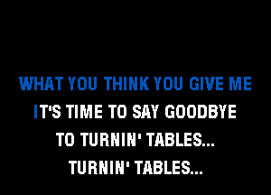 WHAT YOU THINK YOU GIVE ME
IT'S TIME TO SAY GOODBYE
T0 TURHIH' TABLES...
TURHIH' TABLES...