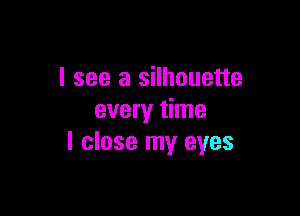 I see a silhouette

every time
I close my eyes