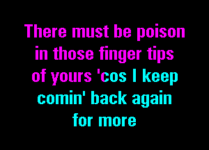 There must he poison
in those finger tips

of yours 'cos I keep
comin' back again
for more