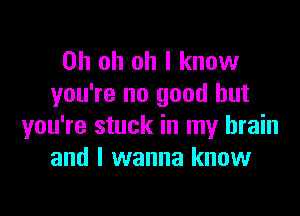 Oh oh oh I know
you're no good but

you're stuck in my brain
and I wanna know