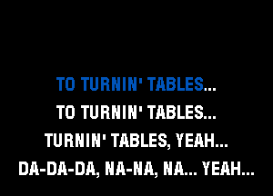 T0 TURHIH' TABLES...
T0 TURHIH' TABLES...
TURHIH' TABLES, YEAH...
DA-DA-DA, HA-HA, HA... YEAH...