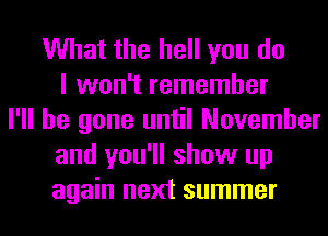 What the hell you do
I won't remember
I'll be gone until November
and you'll show up
again next summer