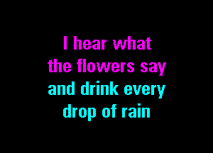 I hear what
the flowers say

and drink every
drop of rain