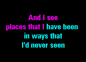 And I see
places that I have been

in ways that
I'd never seen