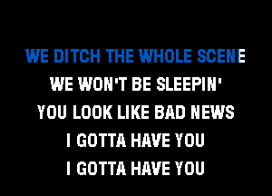 WE DITCH THE WHOLE SCENE
WE WON'T BE SLEEPIH'
YOU LOOK LIKE BAD NEWS
I GOTTA HAVE YOU
I GOTTA HAVE YOU