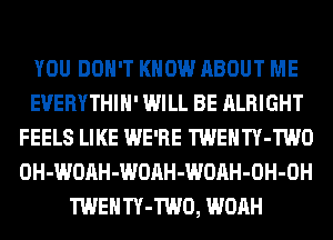 YOU DON'T KNOW ABOUT ME
EUERYTHIH' WILL BE ALRIGHT
FEELS LIKE WE'RE TWENTY-TWO
OH-WOAH-WOAH-WOAH-OH-OH
TWENTY-TWO, WOAH