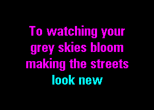 To watching your
grey skies bloom

making the streets
look new
