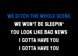 WE DITCH THE WHOLE SCENE
WE WON'T BE SLEEPIH'
YOU LOOK LIKE BAD NEWS
I GOTTA HAVE YOU
I GOTTA HAVE YOU