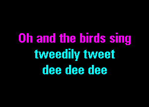 Oh and the birds sing

tweedily tweet
dee dee dee