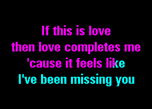 If this is love
then love completes me

'cause it feels like
I've been missing you