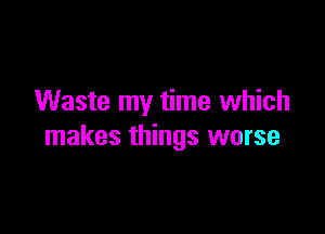 Waste my time which

makes things worse