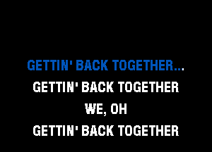 GETTIN' BACK TOGETHER...
GETTIH' BACK TOGETHER
WE, 0H
GETTIH' BACK TOGETHER