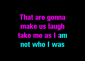 That are gonna
make us laugh

take me as I am
not who I was