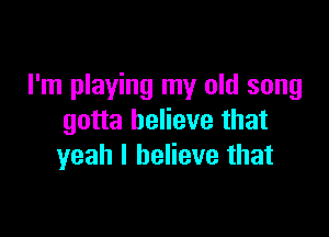 I'm playing my old song

gotta believe that
yeah I believe that