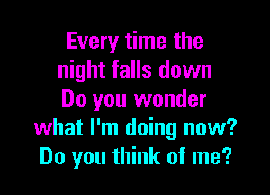 Every time the
night falls down

Do you wonder
what I'm doing now?
Do you think of me?