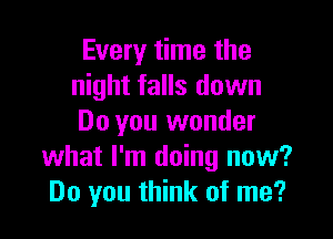 Every time the
night falls down

Do you wonder
what I'm doing now?
Do you think of me?