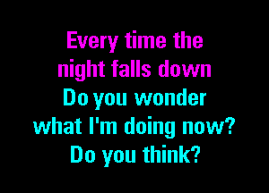Every time the
night falls down

Do you wonder
what I'm doing now?
Do you think?