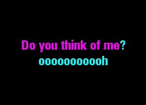 Do you think of me?

ooooooooooh