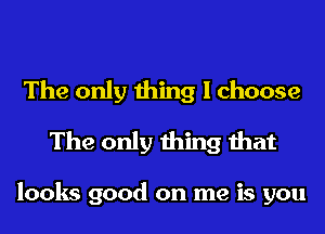 The only thing I choose
The only thing that

looks good on me is you