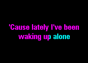 'Cause lately I've been

waking up alone