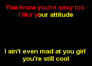 You know you're sexy too
I like your attitude

I ain't even mad at you girl
you're still cool