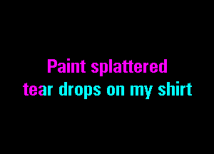 Paint splattered

tear drops on my shirt