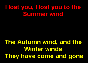 I lost you, I lost you to the
Summer wind

The Autumn wind, and the
Winter winds
They have come and gone