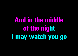 And in the middle

of the night
I may watch you go