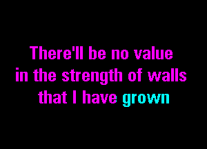 There'll be no value

in the strength of walls
that l have grown