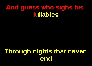 And guess who sighs his
lullabies

Through nights that never
end