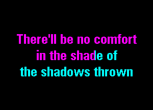 There'll be no comfort

in the shade of
the shadows thrown