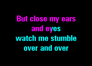 But close my ears
and eyes

watch me stumble
over and over