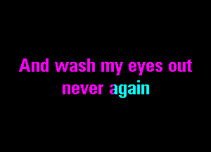 And wash my eyes out

never again