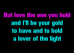 But love the one you hold
and I'll be your gold

to have and to hold
a lover of the light