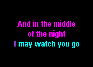 And in the middle

of the night
I may watch you go