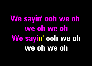 We sayin' ooh we oh
we oh we oh

We sayin' ooh we oh
we oh we oh