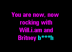You are now, now
rocking with

Will.i.am and
Britney hmmh