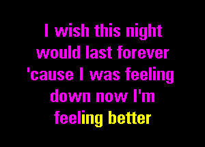 I wish this night
would last forever

'cause I was feeling
down now I'm
feeling better