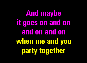 And maybe
it goes on and on

and on and on
when me and you
party together