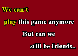 We can't

play this game anymore

But can we

still be friends..