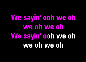 We sayin' ooh we oh
we oh we oh

We sayin' ooh we oh
we oh we oh