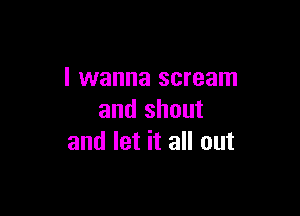 I wanna scream

and shout
and let it all out