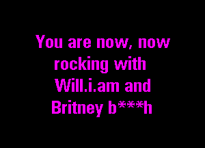 You are now. now
rocking with

Will.i.am and
Britney hmmh